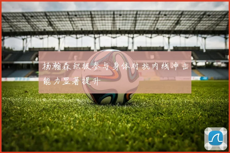 杨瀚森积极参与身体对抗内线冲击能力显著提升