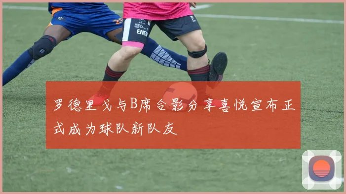 罗德里戈与B席合影分享喜悦宣布正式成为球队新队友