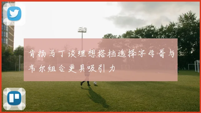 肯扬马丁谈理想搭档选择字母哥与韦尔组合更具吸引力