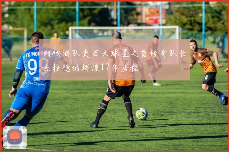 利物浦队史百大球星之首传奇队长杰拉德的辉煌17年历程