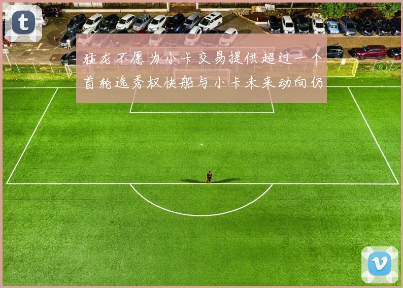 猛龙不愿为小卡交易提供超过一个首轮选秀权快船与小卡未来动向仍不明朗