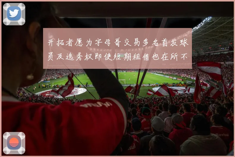 开拓者愿为字母哥交易多名首发球员及选秀权即使短期租借也在所不惜