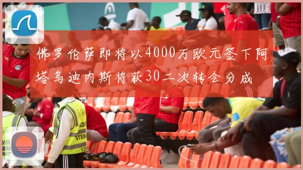 佛罗伦萨即将以4000万欧元签下阿塔乌迪内斯将获30二次转会分成