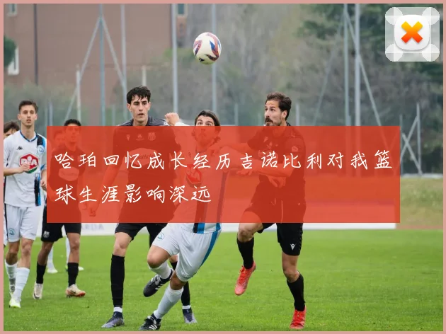 哈珀回忆成长经历吉诺比利对我篮球生涯影响深远