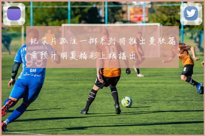 纪录片孤注一掷系列将推出曼联篇章预计明夏精彩上线播出