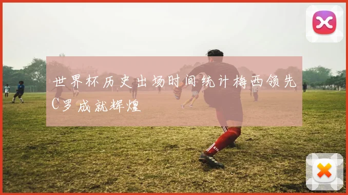 世界杯历史出场时间统计梅西领先C罗成就辉煌