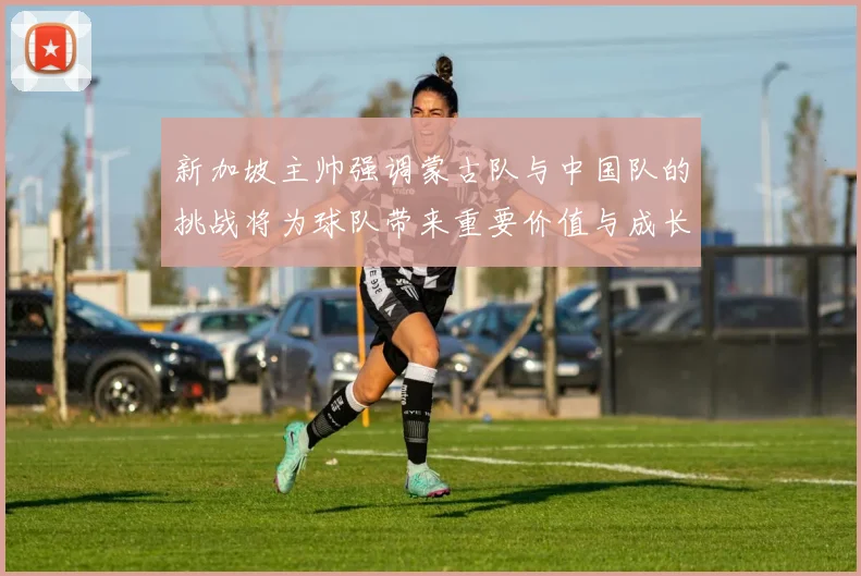 新加坡主帅强调蒙古队与中国队的挑战将为球队带来重要价值与成长机会
