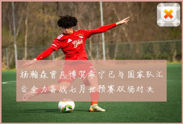 杨瀚森曾凡博贺希宁已与国家队汇合全力备战七月世预赛双场对决
