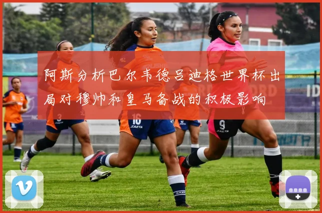 阿斯分析巴尔韦德吕迪格世界杯出局对穆帅和皇马备战的积极影响