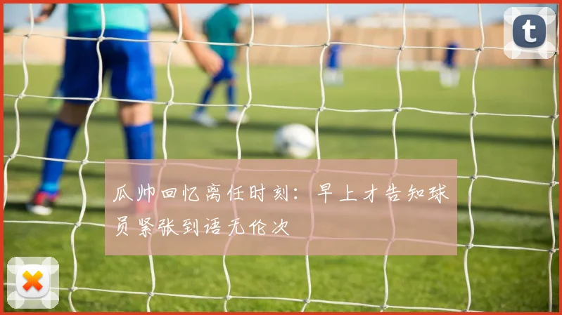 瓜帅回忆离任时刻：早上才告知球员紧张到语无伦次
