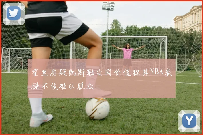 霍里质疑凯斯勒合同价值称其NBA表现不佳难以服众