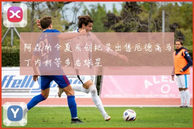 阿森纳今夏或创纪录出售厄德高马丁内利等多名球星