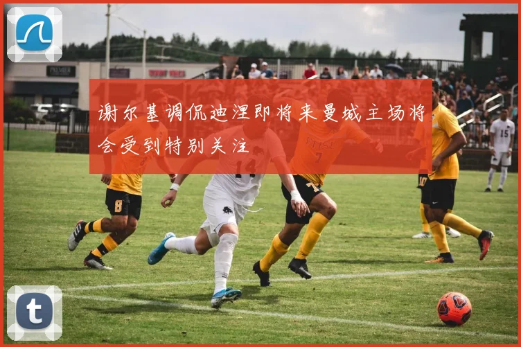 谢尔基调侃迪涅即将来曼城主场将会受到特别关注