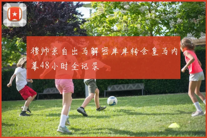 穆帅亲自出马解密库库转会皇马内幕48小时全记录