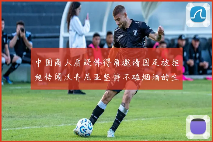 中国商人质疑佛得角邀请国足被拒绝传闻沃齐尼亚坚持不碰烟酒的生活方式