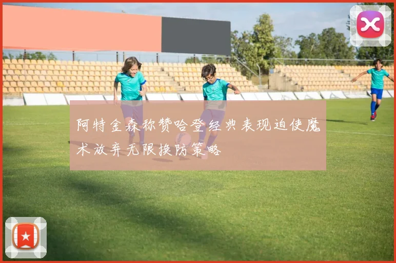 阿特金森称赞哈登经典表现迫使魔术放弃无限换防策略
