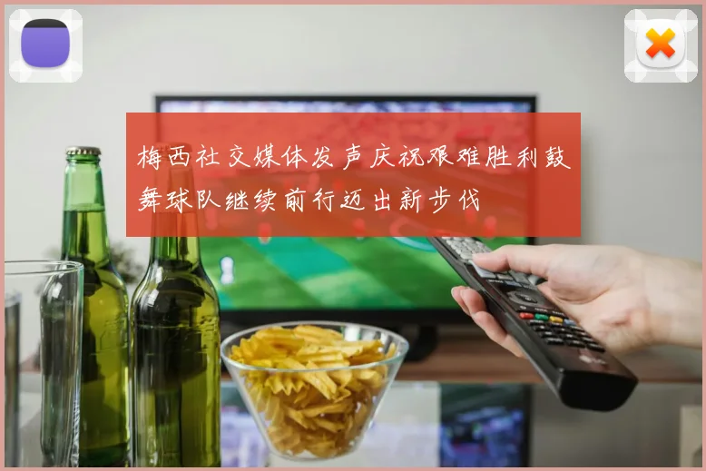 梅西社交媒体发声庆祝艰难胜利鼓舞球队继续前行迈出新步伐