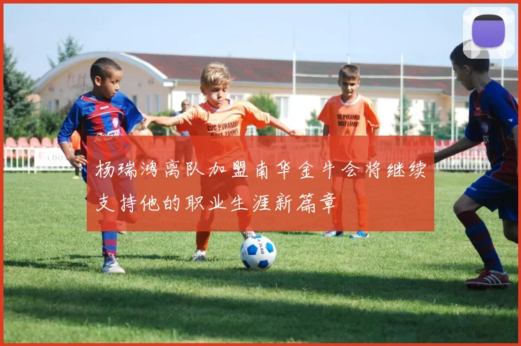 杨瑞鸿离队加盟南华金牛会将继续支持他的职业生涯新篇章