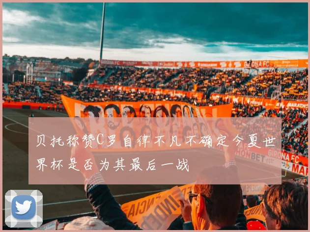 贝托称赞C罗自律不凡不确定今夏世界杯是否为其最后一战