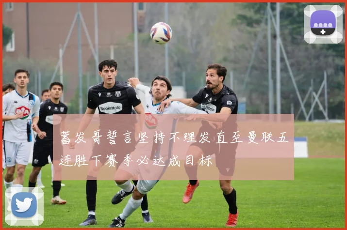 蓄发哥誓言坚持不理发直至曼联五连胜下赛季必达成目标