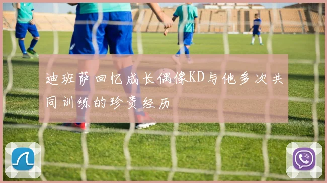迪班萨回忆成长偶像KD与他多次共同训练的珍贵经历