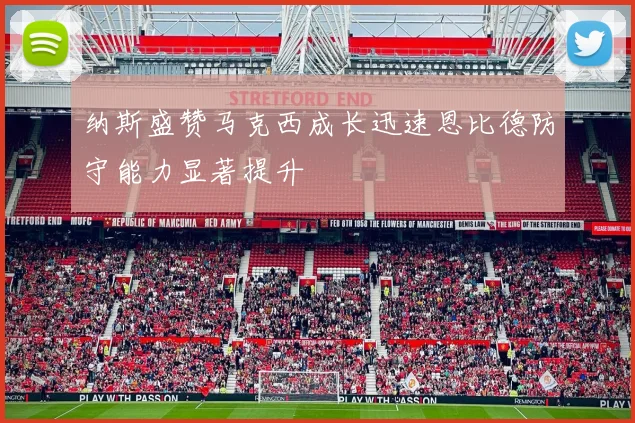 纳斯盛赞马克西成长迅速恩比德防守能力显著提升