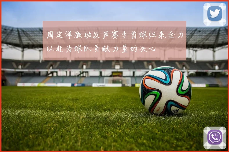 周定洋激动发声赛季首球归来全力以赴为球队贡献力量的决心
