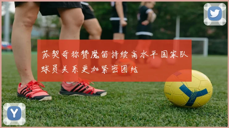 苏契奇称赞魔笛持续高水平国家队球员关系更加紧密团结