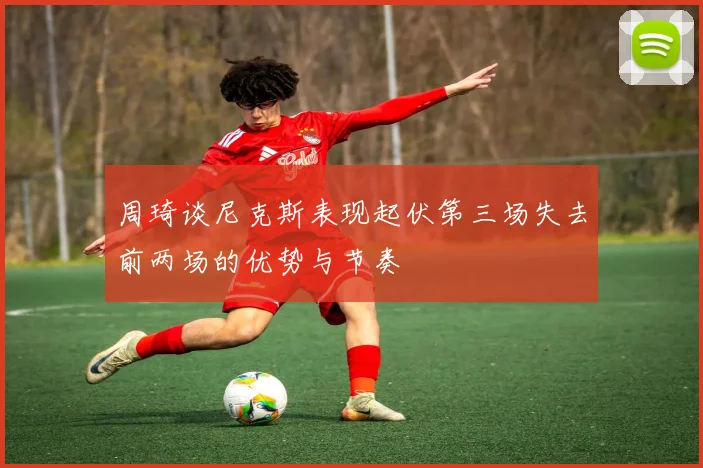 周琦谈尼克斯表现起伏第三场失去前两场的优势与节奏